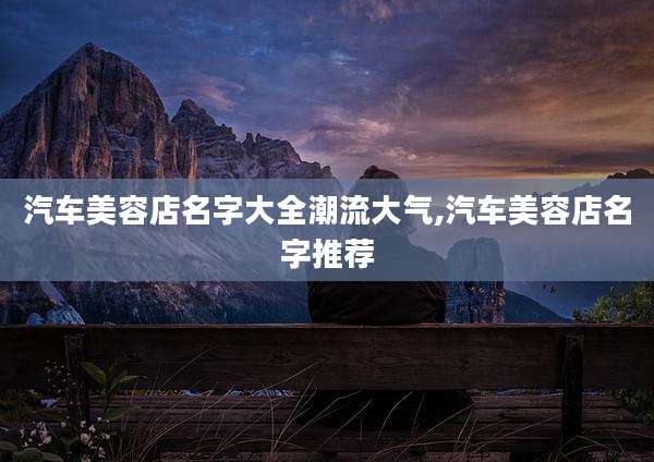 汽车美容店名字大全潮流大气,汽车美容店名字推荐