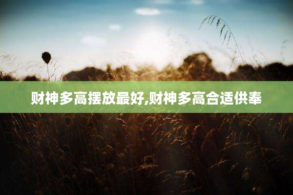 财神多高摆放最好,财神多高合适供奉