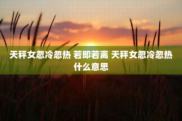 天秤女忽冷忽热 若即若离 天秤女忽冷忽热什么意思