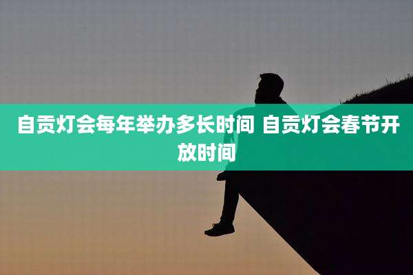 自贡灯会每年举办多长时间 自贡灯会春节开放时间
