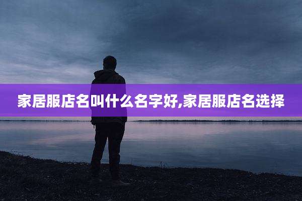 家居服店名叫什么名字好,家居服店名选择