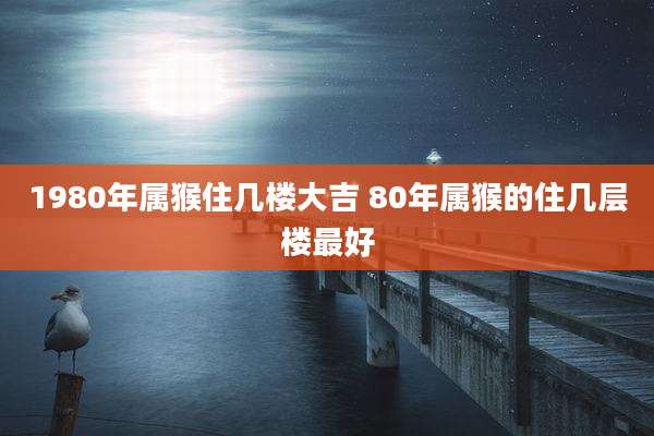 1980年属猴住几楼大吉 80年属猴的住几层楼最好