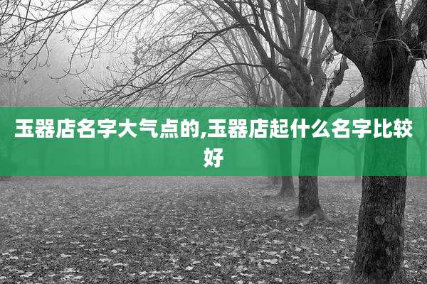 玉器店名字大气点的,玉器店起什么名字比较好