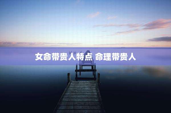 女命带贵人特点 命理带贵人