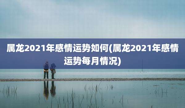 属龙2021年感情运势如何(属龙2021年感情运势每月情况)