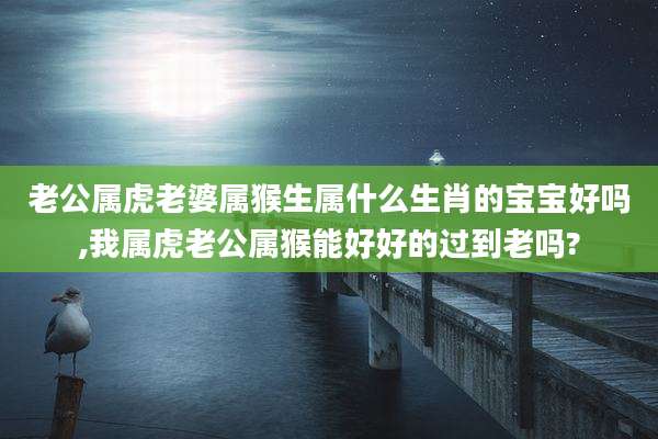 老公属虎老婆属猴生属什么生肖的宝宝好吗,我属虎老公属猴能好好的过到老吗?