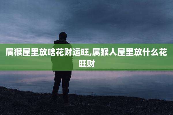 属猴屋里放啥花财运旺,属猴人屋里放什么花旺财