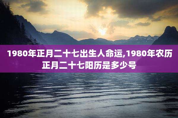 1980年正月二十七出生人命运,1980年农历正月二十七阳历是多少号