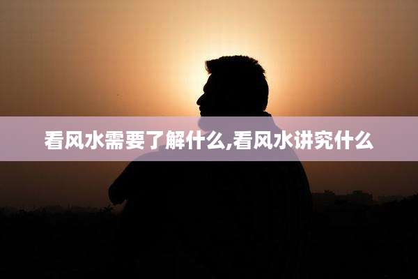 看风水需要了解什么,看风水讲究什么