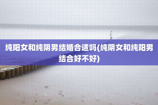 纯阳女和纯阴男结婚合适吗(纯阴女和纯阳男结合好不好)