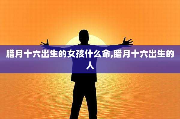 腊月十六出生的女孩什么命,腊月十六出生的人