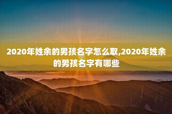 2020年姓余的男孩名字怎么取,2020年姓余的男孩名字有哪些