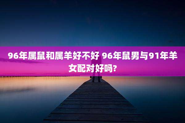 96年属鼠和属羊好不好 96年鼠男与91年羊女配对好吗?