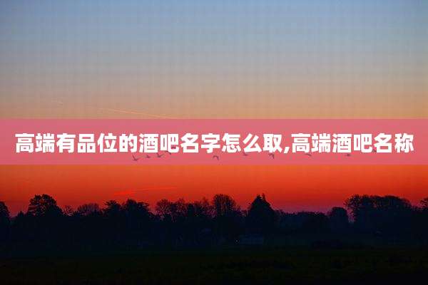 高端有品位的酒吧名字怎么取,高端酒吧名称