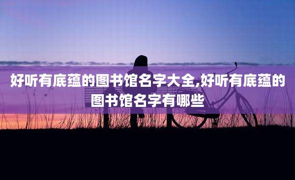 好听有底蕴的图书馆名字大全,好听有底蕴的图书馆名字有哪些