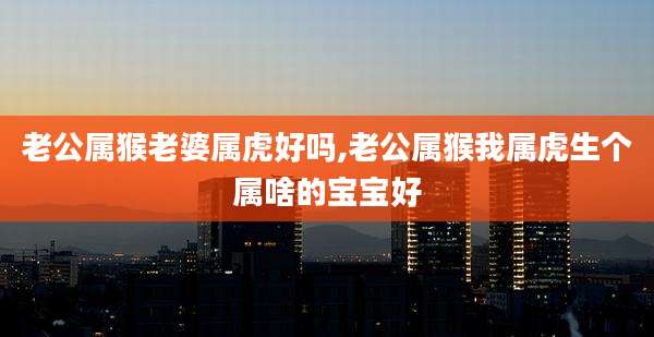 老公属猴老婆属虎好吗,老公属猴我属虎生个属啥的宝宝好
