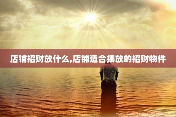 店铺招财放什么,店铺适合摆放的招财物件