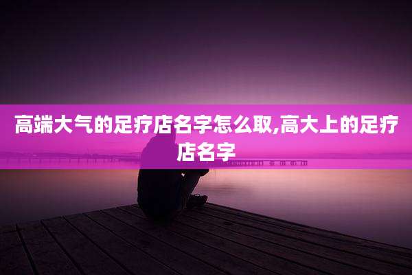 高端大气的足疗店名字怎么取,高大上的足疗店名字