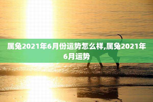 属兔2021年6月份运势怎么样,属兔2021年6月运势