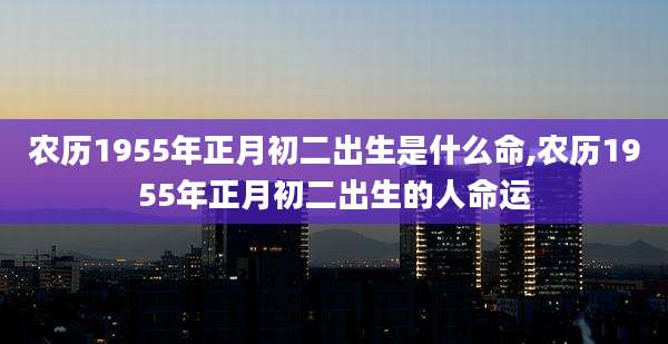 农历1955年正月初二出生是什么命,农历1955年正月初二出生的人命运