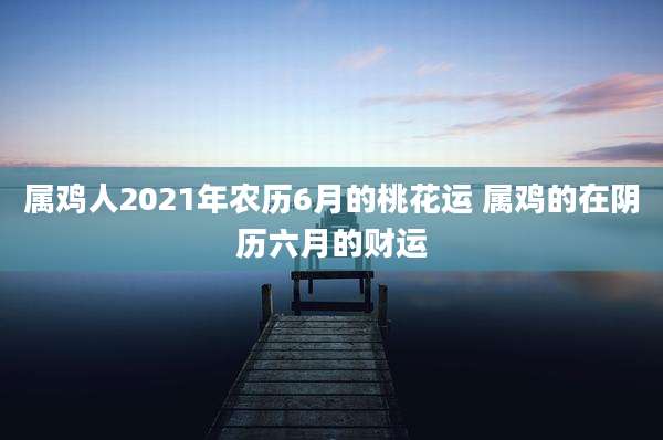 属鸡人2021年农历6月的桃花运 属鸡的在阴历六月的财运