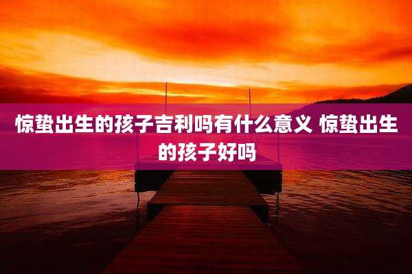 惊蛰出生的孩子吉利吗有什么意义 惊蛰出生的孩子好吗