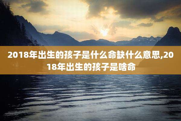 2018年出生的孩子是什么命缺什么意思,2018年出生的孩子是啥命