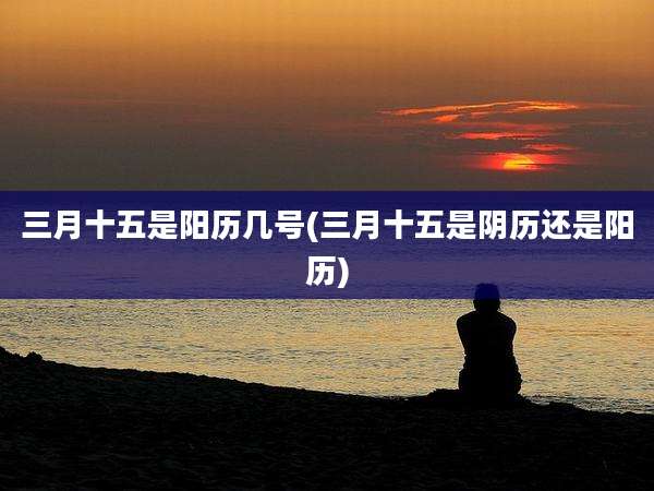 三月十五是阳历几号(三月十五是阴历还是阳历)