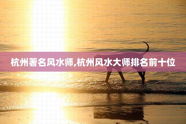 杭州著名风水师,杭州风水大师排名前十位