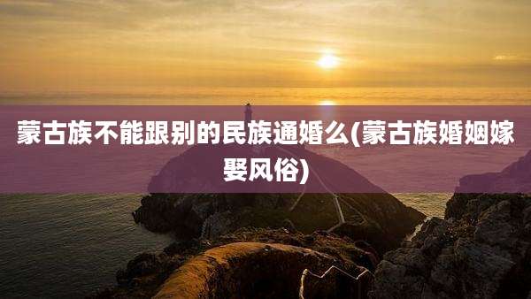 蒙古族不能跟别的民族通婚么(蒙古族婚姻嫁娶风俗)