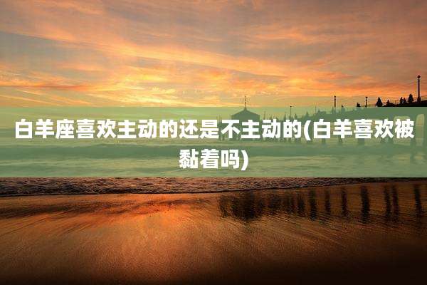 白羊座喜欢主动的还是不主动的(白羊喜欢被黏着吗)