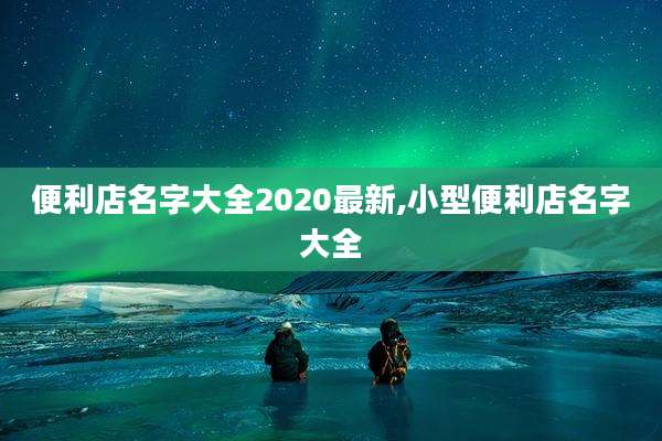 便利店名字大全2020最新,小型便利店名字大全