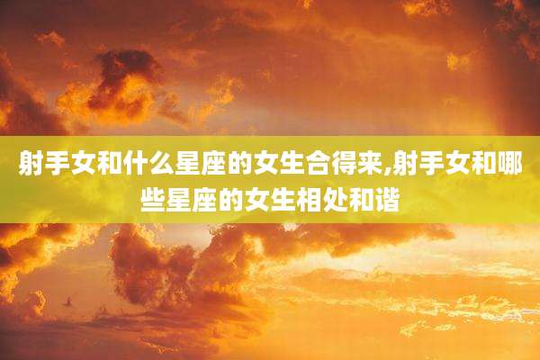 射手女和什么星座的女生合得来,射手女和哪些星座的女生相处和谐