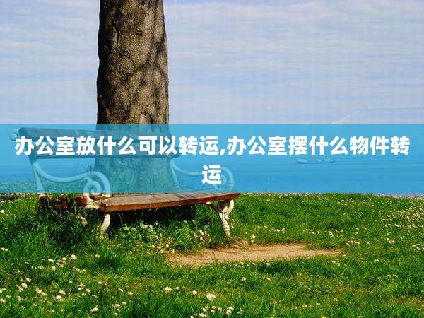 办公室放什么可以转运,办公室摆什么物件转运
