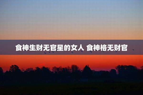 食神生财无官星的女人 食神格无财官