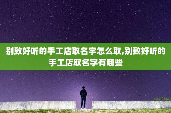 别致好听的手工店取名字怎么取,别致好听的手工店取名字有哪些