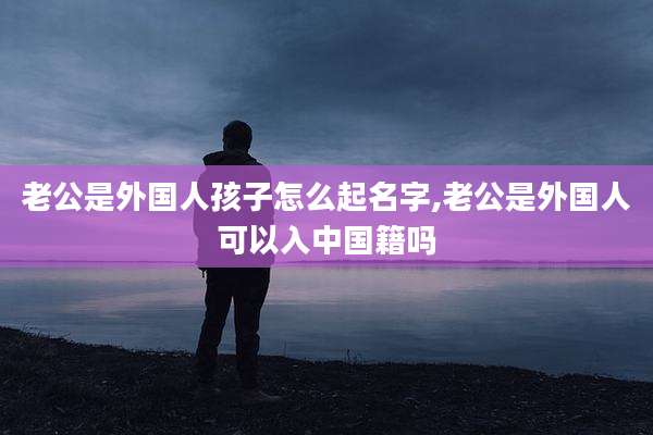 老公是外国人孩子怎么起名字,老公是外国人可以入中国籍吗