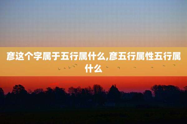 彦这个字属于五行属什么,彦五行属性五行属什么