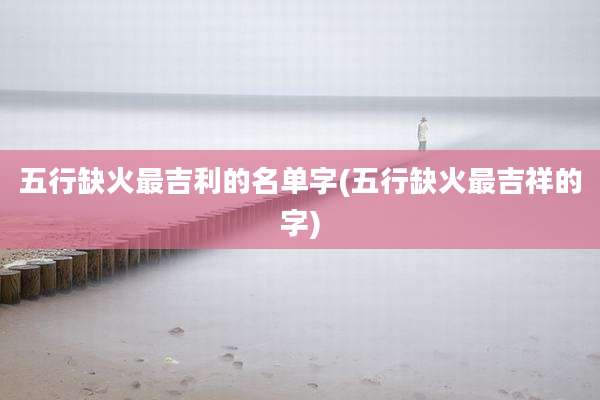 五行缺火最吉利的名单字(五行缺火最吉祥的字)