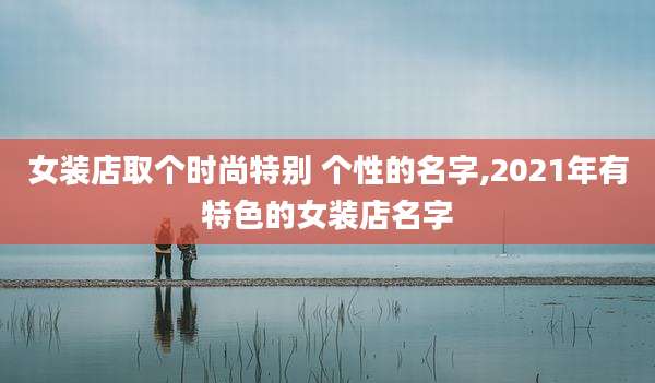 女装店取个时尚特别 个性的名字,2021年有特色的女装店名字