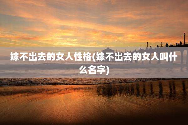 嫁不出去的女人性格(嫁不出去的女人叫什么名字)