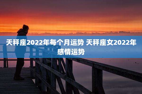 天秤座2022年每个月运势 天秤座女2022年感情运势
