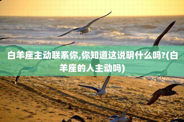 白羊座主动联系你,你知道这说明什么吗?(白羊座的人主动吗)