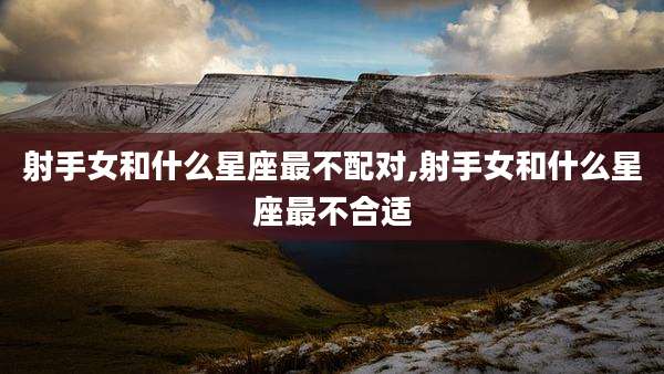 射手女和什么星座最不配对,射手女和什么星座最不合适