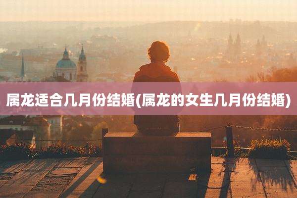 属龙适合几月份结婚(属龙的女生几月份结婚)