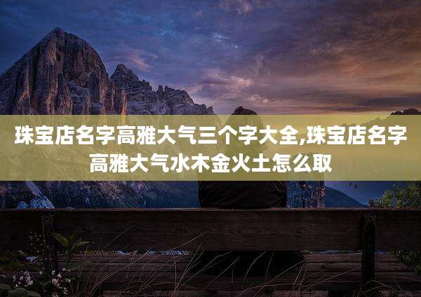 珠宝店名字高雅大气三个字大全,珠宝店名字高雅大气水木金火土怎么取