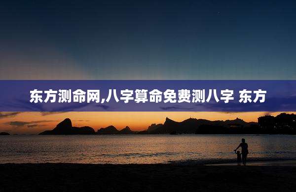东方测命网,八字算命免费测八字 东方