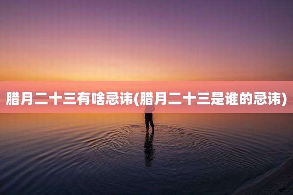 腊月二十三有啥忌讳(腊月二十三是谁的忌讳)