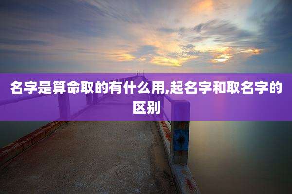 名字是算命取的有什么用,起名字和取名字的区别