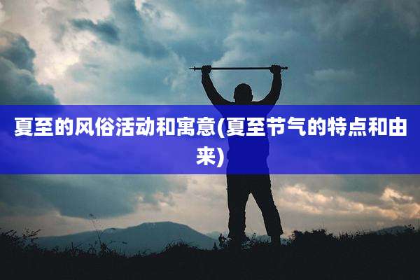 夏至的风俗活动和寓意(夏至节气的特点和由来)